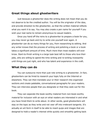 Great things about ghostwriters
Just because a ghostwriter does the writing does not mean that you do
not deserve to be the credited author. You will be the originator of the idea,
and provide direction to the ghostwriter, so that the written material reflects
what you want it to say. You may also create a pen name for yourself if you
wish your real name to remain anonymous to casual readers.
Once you hand off the reins to a ghostwriter to prepare a book for you,
you may never go back and try to write one yourself ever again. A
ghostwriter can do so many things for you, from researching to editing. And
any writer knows that the process of writing and polishing a book or a book
takes a significant amount of time. Much more than most readers will ever
know. Start-to-finish writing is a large task best left to those who love their
jobs, who are willing to spend the time writing and re-writing incessantly
until things are just right, and who has talent and experience in the craft.
What they can do
You can outsource more than just rote writing to a ghostwriter. In fact,
ghostwriters can be hired to research your topic fully on the Internet or
elsewhere. They can then translate your or their research into organized
sections and create palatable, conversational paragraphs for your readers.
They can interview people that you designate or that they seek out for the
book.
They can separate the book-worthy material from non-book-worthy
material for inclusion with an eye on what readers are interested in and what
you have hired them to write about. In other words, good ghostwriters will
stay on the topic as they write and not veer off into irrelevant tangents. It's
actually an art form in itself to be able to insert quips and images that are
designed to hold a reader's interest while quickly and smoothly getting back
 
