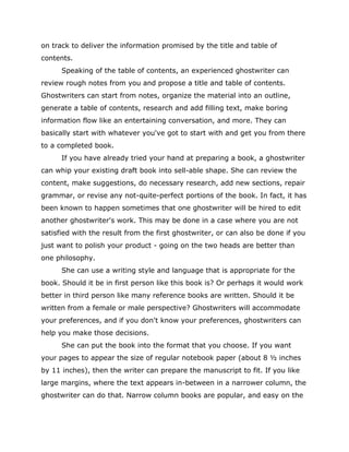 on track to deliver the information promised by the title and table of
contents.
Speaking of the table of contents, an experienced ghostwriter can
review rough notes from you and propose a title and table of contents.
Ghostwriters can start from notes, organize the material into an outline,
generate a table of contents, research and add filling text, make boring
information flow like an entertaining conversation, and more. They can
basically start with whatever you've got to start with and get you from there
to a completed book.
If you have already tried your hand at preparing a book, a ghostwriter
can whip your existing draft book into sell-able shape. She can review the
content, make suggestions, do necessary research, add new sections, repair
grammar, or revise any not-quite-perfect portions of the book. In fact, it has
been known to happen sometimes that one ghostwriter will be hired to edit
another ghostwriter's work. This may be done in a case where you are not
satisfied with the result from the first ghostwriter, or can also be done if you
just want to polish your product - going on the two heads are better than
one philosophy.
She can use a writing style and language that is appropriate for the
book. Should it be in first person like this book is? Or perhaps it would work
better in third person like many reference books are written. Should it be
written from a female or male perspective? Ghostwriters will accommodate
your preferences, and if you don't know your preferences, ghostwriters can
help you make those decisions.
She can put the book into the format that you choose. If you want
your pages to appear the size of regular notebook paper (about 8 ½ inches
by 11 inches), then the writer can prepare the manuscript to fit. If you like
large margins, where the text appears in-between in a narrower column, the
ghostwriter can do that. Narrow column books are popular, and easy on the
 