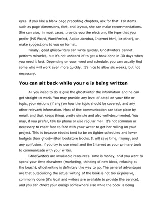 eyes. If you like a blank page preceding chapters, ask for that. For items
such as page dimensions, font, and layout, she can make recommendations.
She can also, in most cases, provide you the electronic file type that you
prefer (MS Word, WordPerfect, Adobe Acrobat, Internet html, or other), or
make suggestions to you on format.
Finally, good ghostwriters can write quickly. Ghostwriters cannot
perform miracles, but it's not unheard of to get a book done in 30 days when
you need it fast. Depending on your need and schedule, you can usually find
some who will work even more quickly. It's nice to allow six weeks, but not
necessary.
You can sit back while your e is being written
All you need to do is give the ghostwriter the information and he can
get straight to work. You may provide any level of detail on your title or
topic, your notions (if any) on how the topic should be covered, and any
other relevant information. Most of the communication can take place by
email, and that keeps things pretty simple and also well-documented. You
may, if you prefer, talk by phone or use regular mail. It's not common or
necessary to meet face to face with your writer to get her rolling on your
project. This is because ebooks tend to be on tighter schedules and lower
budgets than ghostwritten bookstore books. It will save time, money, and
any confusion, if you try to use email and the Internet as your primary tools
to communicate with your writer.
Ghostwriters are invaluable resources. Time is money, and you want to
spend your time elsewhere (marketing, thinking of new ideas, relaxing at
the beach), ghostwriting is definitely the way to go. The general advantages
are that outsourcing the actual writing of the book is not too expensive,
commonly done (it's legal and writers are available to provide the service),
and you can direct your energy somewhere else while the book is being
 