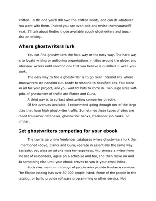written. In the end you'll still own the written words, and can do whatever
you want with them. Indeed you can even edit and revise them yourself!
Next, I'll talk about finding those available ebook ghostwriters and touch
also on pricing.
Where ghostwriters lurk
You can find ghostwriters the hard way or the easy way. The hard way
is to locate writing or authoring organizations in cities around the globe, and
interview writers until you find one that you believe is qualified to write your
book.
The easy way to find a ghostwriter is to go to an Internet site where
ghostwriters are hanging out, ready to respond to classified ads. You place
an ad for your project, and you wait for bids to come in. Two large sites with
gobs of ghostwriter of traffic are Elance and Guru.
A third way is to contact ghostwriting companies directly.
Of the avenues available, I recommend going through one of the large
sites that have high ghostwriter traffic. Sometimes these types of sites are
called freelancer databases, ghostwriter banks, freelancer job banks, or
similar.
Get ghostwriters competing for your ebook
The two large online freelancer databases where ghostwriters lurk that
I mentioned above, Elance and Guru, operate in essentially the same way.
Basically, you post an ad and wait for responses. You choose a writer from
the list of responders, agree on a schedule and fee, and then move on and
do something else until your ebook arrives to you in your email inbox.
Both sites maintain catalogs of people who provide freelance services.
The Elance catalog has over 50,000 people listed. Some of the people in the
catalog, or bank, provide software programming or other service. Not
 
