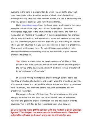 everyone in the bank is a ghostwriter. So when you get to the site, you'll
need to navigate to the area that applies to ebooks and ghostwriting.
Although this may take you a few minutes at first, the site is easily navigable
once you get your bearings. Let's walk through Elance.
Go to www.elance.com. From the home page, scroll down to the menu
along the bottom of the page, and click on "Marketplace." From the
marketplace page, look to the left hand side of the screen, and from that
menu, click on "Writing & Translation." If the site organization has changed
slightly since this writing, just use common sense and navigate around until
you find the ebook projects database. Basically, you are looking for the area
where you can advertise that you want to outsource a book to a ghostwriter.
Click around until you get there. To make things easier on future visits,
when you find ebook outsourcing services, add that URL to your Internet
browser's favorites list.
Tip: Writers are referred to as "service providers" on Elance. This
phrase is not to be confused with an Internet service provider (ISP) or
the service of the Elance web site itself. On Guru, writers are referred
to as "registered professionals."
In Elance's writing marketplace, browse through others' ads to see
how they are finding ghostwriters, and roughly what the projects are paying.
With a quick browse you can see how ads are written and which ghostwriters
have responded, and additional details about the advertisers and the
ghostwriter responder.
Placing ads is free as of this writing. The ghostwriters are the ones
who pay to review the ads. Isn't that nice? You will need to "subscribe"
however, and get some of your information into the database in order to
advertise. This is only fair so that responders know what they are
Do you want to make $1000 per Day with the Perfect e-Book Creation
System? This helped me to successful in e-Book world. Excellent
automatic software and smart work can do miracle for you.
 