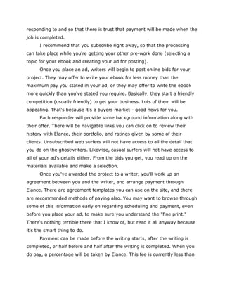 responding to and so that there is trust that payment will be made when the
job is completed.
I recommend that you subscribe right away, so that the processing
can take place while you're getting your other pre-work done (selecting a
topic for your ebook and creating your ad for posting).
Once you place an ad, writers will begin to post online bids for your
project. They may offer to write your ebook for less money than the
maximum pay you stated in your ad, or they may offer to write the ebook
more quickly than you've stated you require. Basically, they start a friendly
competition (usually friendly) to get your business. Lots of them will be
appealing. That's because it's a buyers market - good news for you.
Each responder will provide some background information along with
their offer. There will be navigable links you can click on to review their
history with Elance, their portfolio, and ratings given by some of their
clients. Unsubscribed web surfers will not have access to all the detail that
you do on the ghostwriters. Likewise, casual surfers will not have access to
all of your ad's details either. From the bids you get, you read up on the
materials available and make a selection.
Once you've awarded the project to a writer, you'll work up an
agreement between you and the writer, and arrange payment through
Elance. There are agreement templates you can use on the site, and there
are recommended methods of paying also. You may want to browse through
some of this information early on regarding scheduling and payment, even
before you place your ad, to make sure you understand the "fine print."
There's nothing terrible there that I know of, but read it all anyway because
it's the smart thing to do.
Payment can be made before the writing starts, after the writing is
completed, or half before and half after the writing is completed. When you
do pay, a percentage will be taken by Elance. This fee is currently less than
 
