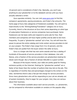 10 percent and is considered a finder's fee. Basically, you won't pay
anything to your ghostwriter or to the databank service until you have
actually selected a writer.
Guru operates similarly. You can visit www.guru.com to find the
company's agreements, paying procedures, and finder's fee amounts. The
home page of Guru lists categories of freelancers available. You will want to
head directly to the "Writing/Editing/Translation" category list on Guru.
Currently, there's a fee structure at Guru that varies depending on what type
of subscription freelancers or service companies have purchased. Some
freelancers can list basic skills and respond to some ads for free. Paid
members and companies will have higher profiles and be able to bid more
frequently. To post a "ghostwriter wanted" ad is free. You will still have the
power to peruse the entire catalog and invite certain service providers to bid
on your project. The finder's fees range from 5 to 10 percent, and the
finder's fees are pulled from the buyer and/or the seller at Guru.
Guru is a larger site that has won some awards and has a catalog of
hundreds of thousands of service providers in their database. Like with
Elance, only a fraction of the service providers are ghostwriters looking for
ebook work though. But a fraction of almost 500,000 is a good number.
Because of the buyers market, your odds are pretty good for finding
someone quickly on the Internet. Postings for "ghostwriter wanted" are a
factor of ten fewer than the number of authors that may bid on the job. This
is regardless of monthly fees and percentages charged to the writers on the
sites. Sometimes there's also a fee-per-bid charge for service providers.
Since many ghostwriters who will be responding to your ad are already out
of pocket monetarily, they're eager for your project. And, they are serious
about their business.
The information available about each service provider, i.e. ghostwriter,
can be compared to information available on vendors on the popular eBay
 