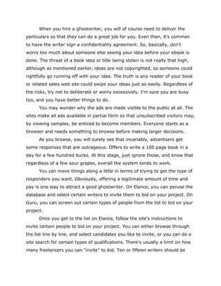 When you hire a ghostwriter, you will of course need to deliver the
particulars so that they can do a great job for you. Even then, it's common
to have the writer sign a confidentiality agreement. So, basically, don’t
worry too much about someone else seeing your idea before your ebook is
done. The threat of a book idea or title being stolen is not really that high,
although as mentioned earlier, ideas are not copyrighted, so someone could
rightfully go running off with your idea. The truth is any reader of your book
or related sales web site could swipe your ideas just as easily. Regardless of
the risks, try not to deliberate or worry excessively. I'm sure you are busy
too, and you have better things to do.
You may wonder why the ads are made visible to the public at all. The
sites make all ads available in partial form so that unsubscribed visitors may,
by viewing samples, be enticed to become members. Everyone starts as a
browser and needs something to browse before making larger decisions.
As you browse, you will surely see that invariably, advertisers get
some responses that are outrageous. Offers to write a 100 page book in a
day for a few hundred bucks. At this stage, just ignore those, and know that
regardless of a few sour grapes, overall the system tends to work.
You can move things along a little in terms of trying to get the type of
responders you want. Obviously, offering a legitimate amount of time and
pay is one way to attract a good ghostwriter. On Elance, you can peruse the
database and select certain writers to invite them to bid on your project. On
Guru, you can screen out certain types of people from the list to bid on your
project.
Once you get to the list on Elance, follow the site's instructions to
invite certain people to bid on your project. You can either browse through
the list line by line, and select candidates you like to invite, or you can do a
site search for certain types of qualifications. There's usually a limit on how
many freelancers you can "invite" to bid. Ten or fifteen writers should be
 