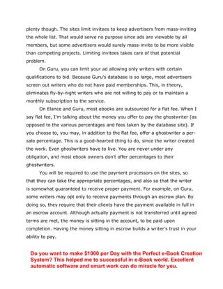 plenty though. The sites limit invitees to keep advertisers from mass-inviting
the whole list. That would serve no purpose since ads are viewable by all
members, but some advertisers would surely mass-invite to be more visible
than competing projects. Limiting invitees takes care of that potential
problem.
On Guru, you can limit your ad allowing only writers with certain
qualifications to bid. Because Guru's database is so large, most advertisers
screen out writers who do not have paid memberships. This, in theory,
eliminates fly-by-night writers who are not willing to pay or to maintain a
monthly subscription to the service.
On Elance and Guru, most ebooks are outsourced for a flat fee. When I
say flat fee, I'm talking about the money you offer to pay the ghostwriter (as
opposed to the various percentages and fees taken by the database site). If
you choose to, you may, in addition to the flat fee, offer a ghostwriter a per-
sale percentage. This is a good-hearted thing to do, since the writer created
the work. Even ghostwriters have to live. You are never under any
obligation, and most ebook owners don't offer percentages to their
ghostwriters.
You will be required to use the payment processors on the sites, so
that they can take the appropriate percentages, and also so that the writer
is somewhat guaranteed to receive proper payment. For example, on Guru,
some writers may opt only to receive payments through an escrow plan. By
doing so, they require that their clients have the payment available in full in
an escrow account. Although actually payment is not transferred until agreed
terms are met, the money is sitting in the account, to be paid upon
completion. Having the money sitting in escrow builds a writer's trust in your
ability to pay.
Do you want to make $1000 per Day with the Perfect e-Book Creation
System? This helped me to successful in e-Book world. Excellent
automatic software and smart work can do miracle for you.
 