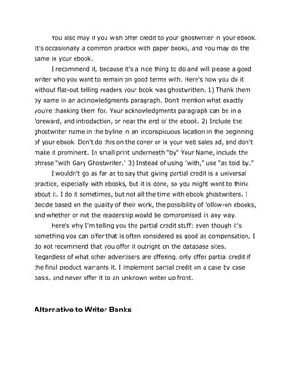 You also may if you wish offer credit to your ghostwriter in your ebook.
It's occasionally a common practice with paper books, and you may do the
same in your ebook.
I recommend it, because it's a nice thing to do and will please a good
writer who you want to remain on good terms with. Here's how you do it
without flat-out telling readers your book was ghostwritten. 1) Thank them
by name in an acknowledgments paragraph. Don't mention what exactly
you're thanking them for. Your acknowledgments paragraph can be in a
foreward, and introduction, or near the end of the ebook. 2) Include the
ghostwriter name in the byline in an inconspicuous location in the beginning
of your ebook. Don't do this on the cover or in your web sales ad, and don't
make it prominent. In small print underneath "by" Your Name, include the
phrase "with Gary Ghostwriter." 3) Instead of using "with," use "as told by."
I wouldn't go as far as to say that giving partial credit is a universal
practice, especially with ebooks, but it is done, so you might want to think
about it. I do it sometimes, but not all the time with ebook ghostwriters. I
decide based on the quality of their work, the possibility of follow-on ebooks,
and whether or not the readership would be compromised in any way.
Here's why I'm telling you the partial credit stuff: even though it's
something you can offer that is often considered as good as compensation, I
do not recommend that you offer it outright on the database sites.
Regardless of what other advertisers are offering, only offer partial credit if
the final product warrants it. I implement partial credit on a case by case
basis, and never offer it to an unknown writer up front.
Alternative to Writer Banks
 