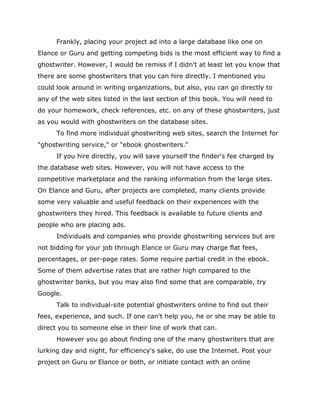 Frankly, placing your project ad into a large database like one on
Elance or Guru and getting competing bids is the most efficient way to find a
ghostwriter. However, I would be remiss if I didn't at least let you know that
there are some ghostwriters that you can hire directly. I mentioned you
could look around in writing organizations, but also, you can go directly to
any of the web sites listed in the last section of this book. You will need to
do your homework, check references, etc. on any of these ghostwriters, just
as you would with ghostwriters on the database sites.
To find more individual ghostwriting web sites, search the Internet for
"ghostwriting service," or "ebook ghostwriters."
If you hire directly, you will save yourself the finder's fee charged by
the database web sites. However, you will not have access to the
competitive marketplace and the ranking information from the large sites.
On Elance and Guru, after projects are completed, many clients provide
some very valuable and useful feedback on their experiences with the
ghostwriters they hired. This feedback is available to future clients and
people who are placing ads.
Individuals and companies who provide ghostwriting services but are
not bidding for your job through Elance or Guru may charge flat fees,
percentages, or per-page rates. Some require partial credit in the ebook.
Some of them advertise rates that are rather high compared to the
ghostwriter banks, but you may also find some that are comparable, try
Google.
Talk to individual-site potential ghostwriters online to find out their
fees, experience, and such. If one can't help you, he or she may be able to
direct you to someone else in their line of work that can.
However you go about finding one of the many ghostwriters that are
lurking day and night, for efficiency's sake, do use the Internet. Post your
project on Guru or Elance or both, or initiate contact with an online
 