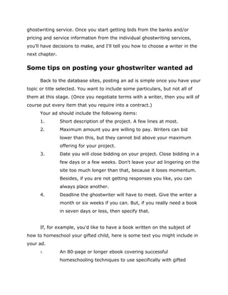 ghostwriting service. Once you start getting bids from the banks and/or
pricing and service information from the individual ghostwriting services,
you'll have decisions to make, and I'll tell you how to choose a writer in the
next chapter.
Some tips on posting your ghostwriter wanted ad
Back to the database sites, posting an ad is simple once you have your
topic or title selected. You want to include some particulars, but not all of
them at this stage. (Once you negotiate terms with a writer, then you will of
course put every item that you require into a contract.)
Your ad should include the following items:
1. Short description of the project. A few lines at most.
2. Maximum amount you are willing to pay. Writers can bid
lower than this, but they cannot bid above your maximum
offering for your project.
3. Date you will close bidding on your project. Close bidding in a
few days or a few weeks. Don't leave your ad lingering on the
site too much longer than that, because it loses momentum.
Besides, if you are not getting responses you like, you can
always place another.
4. Deadline the ghostwriter will have to meet. Give the writer a
month or six weeks if you can. But, if you really need a book
in seven days or less, then specify that.
If, for example, you'd like to have a book written on the subject of
how to homeschool your gifted child, here is some text you might include in
your ad.
 An 80-page or longer ebook covering successful
homeschooling techniques to use specifically with gifted
 