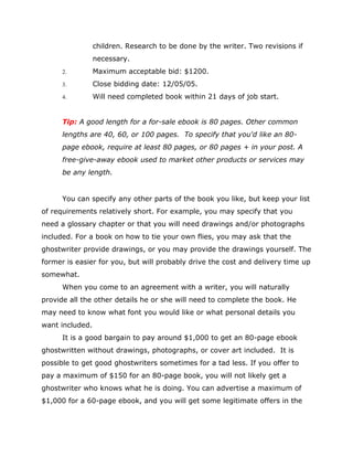 children. Research to be done by the writer. Two revisions if
necessary.
 Maximum acceptable bid: $1200.
 Close bidding date: 12/05/05.
 Will need completed book within 21 days of job start.
Tip: A good length for a for-sale ebook is 80 pages. Other common
lengths are 40, 60, or 100 pages. To specify that you'd like an 80-
page ebook, require at least 80 pages, or 80 pages + in your post. A
free-give-away ebook used to market other products or services may
be any length.
You can specify any other parts of the book you like, but keep your list
of requirements relatively short. For example, you may specify that you
need a glossary chapter or that you will need drawings and/or photographs
included. For a book on how to tie your own flies, you may ask that the
ghostwriter provide drawings, or you may provide the drawings yourself. The
former is easier for you, but will probably drive the cost and delivery time up
somewhat.
When you come to an agreement with a writer, you will naturally
provide all the other details he or she will need to complete the book. He
may need to know what font you would like or what personal details you
want included.
It is a good bargain to pay around $1,000 to get an 80-page ebook
ghostwritten without drawings, photographs, or cover art included. It is
possible to get good ghostwriters sometimes for a tad less. If you offer to
pay a maximum of $150 for an 80-page book, you will not likely get a
ghostwriter who knows what he is doing. You can advertise a maximum of
$1,000 for a 60-page ebook, and you will get some legitimate offers in the
 