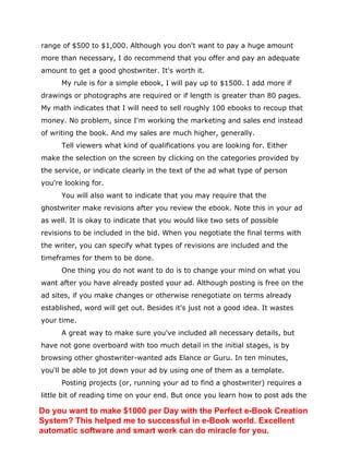 range of $500 to $1,000. Although you don't want to pay a huge amount
more than necessary, I do recommend that you offer and pay an adequate
amount to get a good ghostwriter. It's worth it.
My rule is for a simple ebook, I will pay up to $1500. I add more if
drawings or photographs are required or if length is greater than 80 pages.
My math indicates that I will need to sell roughly 100 ebooks to recoup that
money. No problem, since I'm working the marketing and sales end instead
of writing the book. And my sales are much higher, generally.
Tell viewers what kind of qualifications you are looking for. Either
make the selection on the screen by clicking on the categories provided by
the service, or indicate clearly in the text of the ad what type of person
you're looking for.
You will also want to indicate that you may require that the
ghostwriter make revisions after you review the ebook. Note this in your ad
as well. It is okay to indicate that you would like two sets of possible
revisions to be included in the bid. When you negotiate the final terms with
the writer, you can specify what types of revisions are included and the
timeframes for them to be done.
One thing you do not want to do is to change your mind on what you
want after you have already posted your ad. Although posting is free on the
ad sites, if you make changes or otherwise renegotiate on terms already
established, word will get out. Besides it's just not a good idea. It wastes
your time.
A great way to make sure you've included all necessary details, but
have not gone overboard with too much detail in the initial stages, is by
browsing other ghostwriter-wanted ads Elance or Guru. In ten minutes,
you'll be able to jot down your ad by using one of them as a template.
Posting projects (or, running your ad to find a ghostwriter) requires a
little bit of reading time on your end. But once you learn how to post ads the
Do you want to make $1000 per Day with the Perfect e-Book Creation
System? This helped me to successful in e-Book world. Excellent
automatic software and smart work can do miracle for you.
 