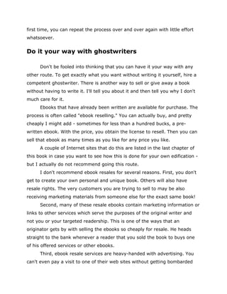 first time, you can repeat the process over and over again with little effort
whatsoever.
Do it your way with ghostwriters
Don't be fooled into thinking that you can have it your way with any
other route. To get exactly what you want without writing it yourself, hire a
competent ghostwriter. There is another way to sell or give away a book
without having to write it. I'll tell you about it and then tell you why I don't
much care for it.
Ebooks that have already been written are available for purchase. The
process is often called "ebook reselling." You can actually buy, and pretty
cheaply I might add - sometimes for less than a hundred bucks, a pre-
written ebook. With the price, you obtain the license to resell. Then you can
sell that ebook as many times as you like for any price you like.
A couple of Internet sites that do this are listed in the last chapter of
this book in case you want to see how this is done for your own edification -
but I actually do not recommend going this route.
I don't recommend ebook resales for several reasons. First, you don't
get to create your own personal and unique book. Others will also have
resale rights. The very customers you are trying to sell to may be also
receiving marketing materials from someone else for the exact same book!
Second, many of these resale ebooks contain marketing information or
links to other services which serve the purposes of the original writer and
not you or your targeted readership. This is one of the ways that an
originator gets by with selling the ebooks so cheaply for resale. He heads
straight to the bank whenever a reader that you sold the book to buys one
of his offered services or other ebooks.
Third, ebook resale services are heavy-handed with advertising. You
can't even pay a visit to one of their web sites without getting bombarded
 