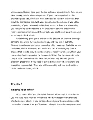 with popups. Nobody likes over-the-top selling or advertising. In fact, no one
likes sneaky, subtle advertising either. If your readers go back to the
originating web site, which will most definitely be listed in the ebook, then
they'll be bombarded too. With your own ghostwritten ebook, if you utilize
advertising of your own services boldly or subtly, at least the advertising
you're exposing to the readers is for products or services that you will
receive compensation for. And then maybe you could resell your book...just
something to think about.
Ghostwriting gives you a one-of-a-kind product. In the end, although
someone else wrote it, you dreamed it up, and you own it outright.
Ghostwritten ebooks, compared to resales, offer maximum flexibility for you
to market, revise, advertise, and more. You can actually legally pursue
anyone that tries to copy the written work or resell your ebook without your
permission. You're protected by the copyright law. Pay the money to get a
unique book created that you have control over. Pay extra to get an
excellent ghostwriter if you need to (what I mean is don't always take the
lowest bid necessarily). Then you will be proud to sell your well-written,
distinctively-your-own, ebook.
Chapter 3
Finding Your Writer
Good news! After you place your first ad, within days if not minutes,
you will likely have multiple freelancers who have responded wanting to
ghostwrite your ebook. If you contacted any ghostwriting services outside
the freelance banks, then you'll probably also get immediate responses and
 