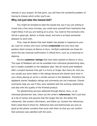 interest in your project. At that point, you will have the wonderful problem of
having to choose which writer you'll use.
Why not just take the lowest bid?
You might be tempted to take the lowest bid, but if you are willing to
invest only a few extra minutes, you could save yourself from heartache that
might follow if all you are looking at is price. You need to find someone who
will do a good job, deliver a timely result, and who is at least somewhat
pleasant to work with.
First, read all details that each bidder has posted in response to your
ad. Look for writers who have verified credentials and who have had
positive client reviews at Elance or Guru. Verified credentials are those for
which the site received confirmation in official form, such as a transcript or
diploma.
Review customer ratings that have been posted on Elance or Guru.
This type of feedback will not be available from individual ghostwriting sites,
but is readily available on the database sites. Not all clients post feedback
after a project because they get in a hurry or forget. But many do. And you
can usually put some stake in the ratings because the clients were once in
your shoes placing an ad for a similar service in the databank. Therefore the
databank clients' feedback ratings and comments are not irrelevant. Clients'
comments help you see if they were satisfied with the working relationship
and also with the quality of the finished product.
For ghostwriting services obtained through Elance, Guru, or an
individual ghostwriter site, check out the writer's references. Don't just look
at a list of names and assume that the longer the list, the better the
references. Get contact information, and follow up. Contact the references;
that's what they're there for. Reference lists and testimonials are only as
good as the phone numbers that come with them so that you can confirm
that someone was satisfied with the work.
 