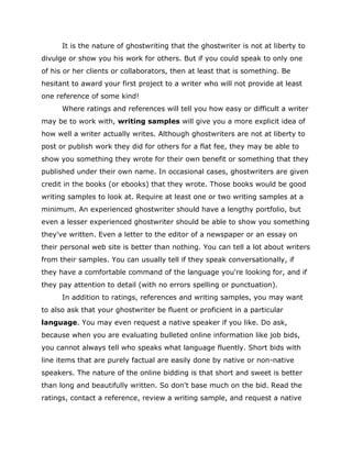 It is the nature of ghostwriting that the ghostwriter is not at liberty to
divulge or show you his work for others. But if you could speak to only one
of his or her clients or collaborators, then at least that is something. Be
hesitant to award your first project to a writer who will not provide at least
one reference of some kind!
Where ratings and references will tell you how easy or difficult a writer
may be to work with, writing samples will give you a more explicit idea of
how well a writer actually writes. Although ghostwriters are not at liberty to
post or publish work they did for others for a flat fee, they may be able to
show you something they wrote for their own benefit or something that they
published under their own name. In occasional cases, ghostwriters are given
credit in the books (or ebooks) that they wrote. Those books would be good
writing samples to look at. Require at least one or two writing samples at a
minimum. An experienced ghostwriter should have a lengthy portfolio, but
even a lesser experienced ghostwriter should be able to show you something
they've written. Even a letter to the editor of a newspaper or an essay on
their personal web site is better than nothing. You can tell a lot about writers
from their samples. You can usually tell if they speak conversationally, if
they have a comfortable command of the language you're looking for, and if
they pay attention to detail (with no errors spelling or punctuation).
In addition to ratings, references and writing samples, you may want
to also ask that your ghostwriter be fluent or proficient in a particular
language. You may even request a native speaker if you like. Do ask,
because when you are evaluating bulleted online information like job bids,
you cannot always tell who speaks what language fluently. Short bids with
line items that are purely factual are easily done by native or non-native
speakers. The nature of the online bidding is that short and sweet is better
than long and beautifully written. So don't base much on the bid. Read the
ratings, contact a reference, review a writing sample, and request a native
 