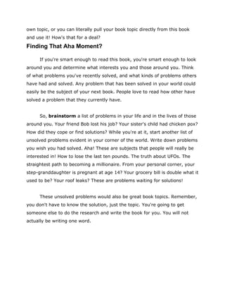 own topic, or you can literally pull your book topic directly from this book
and use it! How's that for a deal?
Finding That Aha Moment?
If you're smart enough to read this book, you're smart enough to look
around you and determine what interests you and those around you. Think
of what problems you've recently solved, and what kinds of problems others
have had and solved. Any problem that has been solved in your world could
easily be the subject of your next book. People love to read how other have
solved a problem that they currently have.
So, brainstorm a list of problems in your life and in the lives of those
around you. Your friend Bob lost his job? Your sister's child had chicken pox?
How did they cope or find solutions? While you're at it, start another list of
unsolved problems evident in your corner of the world. Write down problems
you wish you had solved. Aha! These are subjects that people will really be
interested in! How to lose the last ten pounds. The truth about UFOs. The
straightest path to becoming a millionaire. From your personal corner, your
step-granddaughter is pregnant at age 14? Your grocery bill is double what it
used to be? Your roof leaks? These are problems waiting for solutions!
These unsolved problems would also be great book topics. Remember,
you don't have to know the solution, just the topic. You're going to get
someone else to do the research and write the book for you. You will not
actually be writing one word.
 