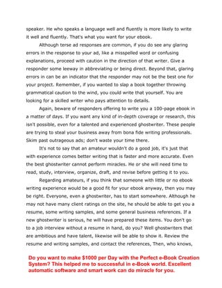 speaker. He who speaks a language well and fluently is more likely to write
it well and fluently. That's what you want for your ebook.
Although terse ad responses are common, if you do see any glaring
errors in the response to your ad, like a misspelled word or confusing
explanations, proceed with caution in the direction of that writer. Give a
responder some leeway in abbreviating or being direct. Beyond that, glaring
errors in can be an indicator that the responder may not be the best one for
your project. Remember, if you wanted to slap a book together throwing
grammatical caution to the wind, you could write that yourself. You are
looking for a skilled writer who pays attention to details.
Again, beware of responders offering to write you a 100-page ebook in
a matter of days. If you want any kind of in-depth coverage or research, this
isn't possible, even for a talented and experienced ghostwriter. These people
are trying to steal your business away from bona fide writing professionals.
Skim past outrageous ads; don't waste your time there.
It's not to say that an amateur wouldn't do a good job, it's just that
with experience comes better writing that is faster and more accurate. Even
the best ghostwriter cannot perform miracles. He or she will need time to
read, study, interview, organize, draft, and revise before getting it to you.
Regarding amateurs, if you think that someone with little or no ebook
writing experience would be a good fit for your ebook anyway, then you may
be right. Everyone, even a ghostwriter, has to start somewhere. Although he
may not have many client ratings on the site, he should be able to get you a
resume, some writing samples, and some general business references. If a
new ghostwriter is serious, he will have prepared these items. You don't go
to a job interview without a resume in hand, do you? Well ghostwriters that
are ambitious and have talent, likewise will be able to show it. Review the
resume and writing samples, and contact the references, Then, who knows,
Do you want to make $1000 per Day with the Perfect e-Book Creation
System? This helped me to successful in e-Book world. Excellent
automatic software and smart work can do miracle for you.
 