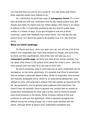 you may find that you and he are a great fit. You may strike gold where
other potential clients have walked on by.
As I mentioned, be extremely wary of outrageous claims. If a writer
can't provide you with any verification that he has indeed written over 200
ebooks and made his clients over ten million dollars, then there is no reason
to believe it. Nor is it generally possible to get any kind of quality book
written in a matter of days. If you get tempted to use one of these
mavericks, check their feedback from other clients. You may get the real
picture there. If it seems too good to be possibly true, it is. Use common
sense.
More on client rankings
On Elance and Guru, when you open your ad, you will see a list of the
bidders who responded, how much they propose to charge, and some links
to check out their qualifications. One of the links will take you to a
responder's profile page. Go there and read all the entries carefully. You
can glean what others in the system think about the writer's work - both the
work product and how easy he or she was to work with.
As you're reviewing, keep in mind that just as some responders can be
outrageous, so can some advertisers. It is possible that Client A advertised
that he wanted a particular ebook written. Writer B responded; they worked
out mutually acceptable terms. Writer B, an experienced ghostwriter, went
straight to work, and produced a product that was exactly as required by the
ad, the agreement, and his general good judgment and experience. Yet,
Client A was not satisfied. Client A decided mid- project that he wished he
would have remembered his niece was a writer, and he thinks he should
have hired someone in the family. Writer B knows nothing of this and
continues to write per the agreement. Client A becomes grudging and
difficult during the writing process. He is never quite satisfied with the
ebook, although Writer B doesn't ever understand completely why.
 