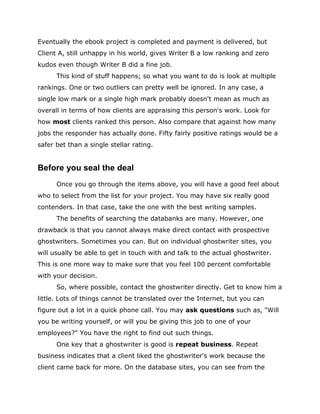 Eventually the ebook project is completed and payment is delivered, but
Client A, still unhappy in his world, gives Writer B a low ranking and zero
kudos even though Writer B did a fine job.
This kind of stuff happens; so what you want to do is look at multiple
rankings. One or two outliers can pretty well be ignored. In any case, a
single low mark or a single high mark probably doesn't mean as much as
overall in terms of how clients are appraising this person's work. Look for
how most clients ranked this person. Also compare that against how many
jobs the responder has actually done. Fifty fairly positive ratings would be a
safer bet than a single stellar rating.
Before you seal the deal
Once you go through the items above, you will have a good feel about
who to select from the list for your project. You may have six really good
contenders. In that case, take the one with the best writing samples.
The benefits of searching the databanks are many. However, one
drawback is that you cannot always make direct contact with prospective
ghostwriters. Sometimes you can. But on individual ghostwriter sites, you
will usually be able to get in touch with and talk to the actual ghostwriter.
This is one more way to make sure that you feel 100 percent comfortable
with your decision.
So, where possible, contact the ghostwriter directly. Get to know him a
little. Lots of things cannot be translated over the Internet, but you can
figure out a lot in a quick phone call. You may ask questions such as, "Will
you be writing yourself, or will you be giving this job to one of your
employees?" You have the right to find out such things.
One key that a ghostwriter is good is repeat business. Repeat
business indicates that a client liked the ghostwriter's work because the
client came back for more. On the database sites, you can see from the
 