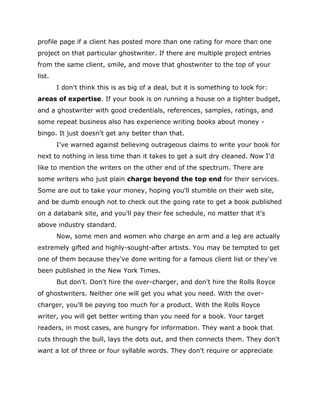 profile page if a client has posted more than one rating for more than one
project on that particular ghostwriter. If there are multiple project entries
from the same client, smile, and move that ghostwriter to the top of your
list.
I don't think this is as big of a deal, but it is something to look for:
areas of expertise. If your book is on running a house on a tighter budget,
and a ghostwriter with good credentials, references, samples, ratings, and
some repeat business also has experience writing books about money -
bingo. It just doesn't get any better than that.
I've warned against believing outrageous claims to write your book for
next to nothing in less time than it takes to get a suit dry cleaned. Now I'd
like to mention the writers on the other end of the spectrum. There are
some writers who just plain charge beyond the top end for their services.
Some are out to take your money, hoping you'll stumble on their web site,
and be dumb enough not to check out the going rate to get a book published
on a databank site, and you'll pay their fee schedule, no matter that it's
above industry standard.
Now, some men and women who charge an arm and a leg are actually
extremely gifted and highly-sought-after artists. You may be tempted to get
one of them because they've done writing for a famous client list or they've
been published in the New York Times.
But don't. Don't hire the over-charger, and don't hire the Rolls Royce
of ghostwriters. Neither one will get you what you need. With the over-
charger, you'll be paying too much for a product. With the Rolls Royce
writer, you will get better writing than you need for a book. Your target
readers, in most cases, are hungry for information. They want a book that
cuts through the bull, lays the dots out, and then connects them. They don't
want a lot of three or four syllable words. They don't require or appreciate
 