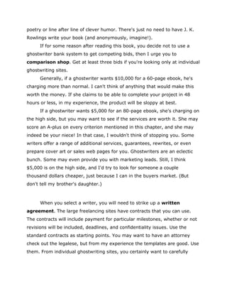 poetry or line after line of clever humor. There's just no need to have J. K.
Rowlings write your book (and anonymously, imagine!).
If for some reason after reading this book, you decide not to use a
ghostwriter bank system to get competing bids, then I urge you to
comparison shop. Get at least three bids if you're looking only at individual
ghostwriting sites.
Generally, if a ghostwriter wants $10,000 for a 60-page ebook, he's
charging more than normal. I can't think of anything that would make this
worth the money. If she claims to be able to complete your project in 48
hours or less, in my experience, the product will be sloppy at best.
If a ghostwriter wants $5,000 for an 80-page ebook, she's charging on
the high side, but you may want to see if the services are worth it. She may
score an A-plus on every criterion mentioned in this chapter, and she may
indeed be your niece! In that case, I wouldn't think of stopping you. Some
writers offer a range of additional services, guarantees, rewrites, or even
prepare cover art or sales web pages for you. Ghostwriters are an eclectic
bunch. Some may even provide you with marketing leads. Still, I think
$5,000 is on the high side, and I'd try to look for someone a couple
thousand dollars cheaper, just because I can in the buyers market. (But
don't tell my brother's daughter.)
When you select a writer, you will need to strike up a written
agreement. The large freelancing sites have contracts that you can use.
The contracts will include payment for particular milestones, whether or not
revisions will be included, deadlines, and confidentiality issues. Use the
standard contracts as starting points. You may want to have an attorney
check out the legalese, but from my experience the templates are good. Use
them. From individual ghostwriting sites, you certainly want to carefully
 
