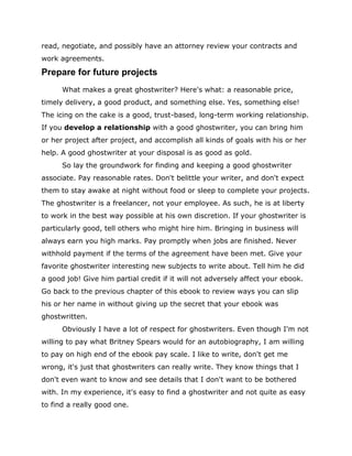 read, negotiate, and possibly have an attorney review your contracts and
work agreements.
Prepare for future projects
What makes a great ghostwriter? Here's what: a reasonable price,
timely delivery, a good product, and something else. Yes, something else!
The icing on the cake is a good, trust-based, long-term working relationship.
If you develop a relationship with a good ghostwriter, you can bring him
or her project after project, and accomplish all kinds of goals with his or her
help. A good ghostwriter at your disposal is as good as gold.
So lay the groundwork for finding and keeping a good ghostwriter
associate. Pay reasonable rates. Don't belittle your writer, and don't expect
them to stay awake at night without food or sleep to complete your projects.
The ghostwriter is a freelancer, not your employee. As such, he is at liberty
to work in the best way possible at his own discretion. If your ghostwriter is
particularly good, tell others who might hire him. Bringing in business will
always earn you high marks. Pay promptly when jobs are finished. Never
withhold payment if the terms of the agreement have been met. Give your
favorite ghostwriter interesting new subjects to write about. Tell him he did
a good job! Give him partial credit if it will not adversely affect your ebook.
Go back to the previous chapter of this ebook to review ways you can slip
his or her name in without giving up the secret that your ebook was
ghostwritten.
Obviously I have a lot of respect for ghostwriters. Even though I'm not
willing to pay what Britney Spears would for an autobiography, I am willing
to pay on high end of the ebook pay scale. I like to write, don't get me
wrong, it's just that ghostwriters can really write. They know things that I
don't even want to know and see details that I don't want to be bothered
with. In my experience, it's easy to find a ghostwriter and not quite as easy
to find a really good one.
 