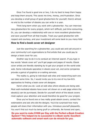 Once I've found a good one or two, I do my best to keep them happy
and keep them around. This saves me time, money, and frustration. Once
you develop a small group of good ghostwriters for yourself, there's almost
no end to the number of ebooks you can write in a year.
Think long-term when you work with a ghostwriter. You can interview
new ghostwriters for every project, which isn't difficult, just time-consuming.
Or, you can develop a relationship with one or more excellent ghostwriters
and save yourself from all that trouble. Treat your good ghostwriter with
respect and courtesy, and your investment will come back to you many-fold!
How to find a book cover art designer
Just like searching for a ghostwriter, you could ask and call around in
your community's art organizations to find artists that you could pay to
design a book cover for you.
Another way to do it is to conduct an Internet search. If you type in
key words "ebook cover art" you'll get pages and pages of results. Ebook
cover artists are literally standing by to get your project on the world wide
web. Some individuals specialize in ebook cover art, and some companies
provide a gamut of graphics or e-selling services.
The reality is, going to individual web sites and researching each one
can take some time. So, I would invite you to try one of my low-B.S.
approaches to finding a book cover art designer.
Here's what you do: Look at web sites where ebooks are being sold.
Most well-marketed ebooks have cover art shown on a web page where the
ebook(s) can be purchased. Decide for yourself which of the ebook covers
most capture your attention and would therefore be good for your project.
Once you've found one or two really great ebook covers, contact the
webmasters and ask who did the designs. You'd be surprised how many
people will share their information with you. Introduce yourself pleasantly.
You won't find out much by being gruff or unfriendly. Be honest and open,
Do you want to make $1000 per Day with the Perfect e-Book Creation
System? This helped me to successful in e-Book world. Excellent
automatic software and smart work can do miracle for you.
 