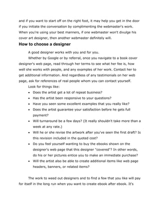and if you want to start off on the right foot, it may help you get in the door
if you initiate the conversation by complimenting the webmaster's work.
When you're using your best manners, if one webmaster won't divulge his
cover art designer, then another webmaster definitely will.
How to choose a designer
A good designer works with you and for you.
Whether by Google or by referral, once you navigate to a book cover
designer's web page, read through her terms to see what her fee is, how
well she works with people, and any examples of her work. Contact her to
get additional information. And regardless of any testimonials on her web
page, ask for references of real people whom you can contact yourself.
Look for things like:
 Does the artist get a lot of repeat business?
 Has the artist been responsive to your questions?
 Have you seen some excellent examples that you really like?
 Does the artist guarantee your satisfaction before he gets full
payment?
 Will turnaround be a few days? (It really shouldn't take more than a
week at any rate.)
 Will he or she revise the artwork after you've seen the first draft? Is
this revision included in the quoted cost?
 Do you feel yourself wanting to buy the ebooks shown on the
designer's web page that this designer "covered"? In other words,
do his or her pictures entice you to make an immediate purchase?
 Will the artist also be able to create additional items like web page
headers, banners, or related items?
The work to weed out designers and to find a few that you like will pay
for itself in the long run when you want to create ebook after ebook. It's
 