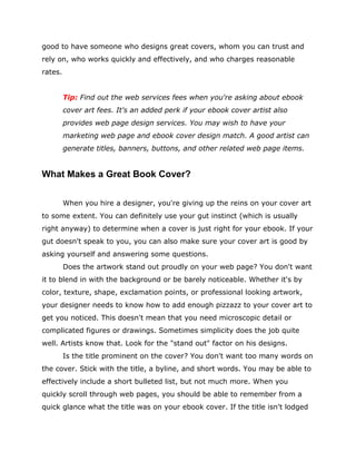 good to have someone who designs great covers, whom you can trust and
rely on, who works quickly and effectively, and who charges reasonable
rates.
Tip: Find out the web services fees when you're asking about ebook
cover art fees. It's an added perk if your ebook cover artist also
provides web page design services. You may wish to have your
marketing web page and ebook cover design match. A good artist can
generate titles, banners, buttons, and other related web page items.
What Makes a Great Book Cover?
When you hire a designer, you're giving up the reins on your cover art
to some extent. You can definitely use your gut instinct (which is usually
right anyway) to determine when a cover is just right for your ebook. If your
gut doesn't speak to you, you can also make sure your cover art is good by
asking yourself and answering some questions.
Does the artwork stand out proudly on your web page? You don't want
it to blend in with the background or be barely noticeable. Whether it's by
color, texture, shape, exclamation points, or professional looking artwork,
your designer needs to know how to add enough pizzazz to your cover art to
get you noticed. This doesn't mean that you need microscopic detail or
complicated figures or drawings. Sometimes simplicity does the job quite
well. Artists know that. Look for the "stand out" factor on his designs.
Is the title prominent on the cover? You don't want too many words on
the cover. Stick with the title, a byline, and short words. You may be able to
effectively include a short bulleted list, but not much more. When you
quickly scroll through web pages, you should be able to remember from a
quick glance what the title was on your ebook cover. If the title isn't lodged
 