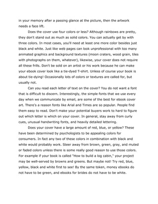 in your memory after a passing glance at the picture, then the artwork
needs a face lift.
Does the cover use four colors or less? Although rainbows are pretty,
they don't stand out as much as solid colors. You can actually get by with
three colors. In most cases, you'll need at least one more color besides just
black and white. Just like web pages can look unprofessional with too many
animated graphics and background textures (moon craters, wood grain, tiles
with photographs on them, whatever), likewise, your cover does not require
all these frills. Don't be sold on an artist or his work because he can make
your ebook cover look like a tie-dyed T-shirt. Unless of course your book is
about tie-dying! Occasionally lots of colors or textures are called for, but
usually not.
Can you read each letter of text on the cover? You do not want a font
that is difficult to discern. Interestingly, the simple fonts that we use every
day when we communicate by email, are some of the best for ebook cover
art. There's a reason fonts like Arial and Times are so popular. People find
them easy to read. Don't make your potential buyers work to hard to figure
out which letter is which on your cover. In general, stay away from curly
cues, unusual handwriting fonts, and heavily detailed lettering.
Does your cover have a large amount of red, blue, or yellow? These
have been determined by psychologists to be appealing colors for
consumers. In fact any two of these colors in combination with black and
white would probably work. Steer away from brown, green, gray, and muted
or faded colors unless there is some really good reason to use those colors.
For example if your book is called "How to build a log cabin," your project
may be well-served by browns and greens. But maybe not! Try red, blue,
yellow, black and white first to see! By the same token, money ebooks do
not have to be green, and ebooks for brides do not have to be white.
 
