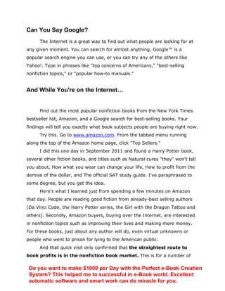Can You Say Google?
The Internet is a great way to find out what people are looking for at
any given moment. You can search for almost anything. Google™ is a
popular search engine you can use, or you can try any of the others like
Yahoo!. Type in phrases like "top concerns of Americans," "best-selling
nonfiction topics," or "popular how-to manuals."
And While You're on the Internet…
Find out the most popular nonfiction books from the New York Times
bestseller list, Amazon, and a Google search for best-selling books. Your
findings will tell you exactly what book subjects people are buying right now.
Try this. Go to www.amazon.com. From the tabbed menu running
along the top of the Amazon home page, click "Top Sellers."
I did this one day in September 2011 and found a Harry Potter book,
several other fiction books, and titles such as Natural cures "they" won't tell
you about, How what you wear can change your life, How to profit from the
demise of the dollar, and The official SAT study guide. I've paraphrased to
some degree, but you get the idea.
Here's what I learned just from spending a few minutes on Amazon
that day. People are reading good fiction from already-best selling authors
(Da Vinci Code, the Harry Potter series, the Girl with the Dragon Tattoo and
others). Secondly, Amazon buyers, buying over the Internet, are interested
in nonfiction topics such as improving their lives and making more money.
For these books, just about any author will do, even virtual unknowns or
people who went to prison for lying to the American public.
And that quick visit only confirmed that the straightest route to
book profits is in the nonfiction book market. This is for a number of
Do you want to make $1000 per Day with the Perfect e-Book Creation
System? This helped me to successful in e-Book world. Excellent
automatic software and smart work can do miracle for you.
 