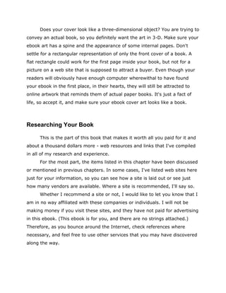 Does your cover look like a three-dimensional object? You are trying to
convey an actual book, so you definitely want the art in 3-D. Make sure your
ebook art has a spine and the appearance of some internal pages. Don't
settle for a rectangular representation of only the front cover of a book. A
flat rectangle could work for the first page inside your book, but not for a
picture on a web site that is supposed to attract a buyer. Even though your
readers will obviously have enough computer wherewithal to have found
your ebook in the first place, in their hearts, they will still be attracted to
online artwork that reminds them of actual paper books. It's just a fact of
life, so accept it, and make sure your ebook cover art looks like a book.
Researching Your Book
This is the part of this book that makes it worth all you paid for it and
about a thousand dollars more - web resources and links that I've compiled
in all of my research and experience.
For the most part, the items listed in this chapter have been discussed
or mentioned in previous chapters. In some cases, I've listed web sites here
just for your information, so you can see how a site is laid out or see just
how many vendors are available. Where a site is recommended, I'll say so.
Whether I recommend a site or not, I would like to let you know that I
am in no way affiliated with these companies or individuals. I will not be
making money if you visit these sites, and they have not paid for advertising
in this ebook. (This ebook is for you, and there are no strings attached.)
Therefore, as you bounce around the Internet, check references where
necessary, and feel free to use other services that you may have discovered
along the way.
 
