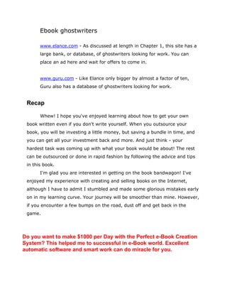 Ebook ghostwriters
www.elance.com - As discussed at length in Chapter 1, this site has a
large bank, or database, of ghostwriters looking for work. You can
place an ad here and wait for offers to come in.
www.guru.com - Like Elance only bigger by almost a factor of ten,
Guru also has a database of ghostwriters looking for work.
Recap
Whew! I hope you've enjoyed learning about how to get your own
book written even if you don't write yourself. When you outsource your
book, you will be investing a little money, but saving a bundle in time, and
you can get all your investment back and more. And just think - your
hardest task was coming up with what your book would be about! The rest
can be outsourced or done in rapid fashion by following the advice and tips
in this book.
I'm glad you are interested in getting on the book bandwagon! I've
enjoyed my experience with creating and selling books on the Internet,
although I have to admit I stumbled and made some glorious mistakes early
on in my learning curve. Your journey will be smoother than mine. However,
if you encounter a few bumps on the road, dust off and get back in the
game.
Do you want to make $1000 per Day with the Perfect e-Book Creation
System? This helped me to successful in e-Book world. Excellent
automatic software and smart work can do miracle for you.
 