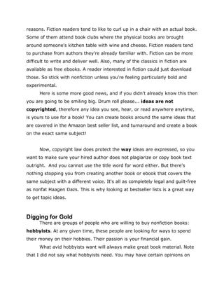reasons. Fiction readers tend to like to curl up in a chair with an actual book.
Some of them attend book clubs where the physical books are brought
around someone's kitchen table with wine and cheese. Fiction readers tend
to purchase from authors they're already familiar with. Fiction can be more
difficult to write and deliver well. Also, many of the classics in fiction are
available as free ebooks. A reader interested in fiction could just download
those. So stick with nonfiction unless you're feeling particularly bold and
experimental.
Here is some more good news, and if you didn't already know this then
you are going to be smiling big. Drum roll please... ideas are not
copyrighted, therefore any idea you see, hear, or read anywhere anytime,
is yours to use for a book! You can create books around the same ideas that
are covered in the Amazon best seller list, and turnaround and create a book
on the exact same subject!
Now, copyright law does protect the way ideas are expressed, so you
want to make sure your hired author does not plagiarize or copy book text
outright. And you cannot use the title word for word either. But there's
nothing stopping you from creating another book or ebook that covers the
same subject with a different voice. It's all as completely legal and guilt-free
as nonfat Haagen Dazs. This is why looking at bestseller lists is a great way
to get topic ideas.
Digging for Gold
There are groups of people who are willing to buy nonfiction books:
hobbyists. At any given time, these people are looking for ways to spend
their money on their hobbies. Their passion is your financial gain.
What avid hobbyists want will always make great book material. Note
that I did not say what hobbyists need. You may have certain opinions on
 
