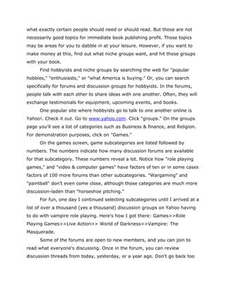 what exactly certain people should need or should read. But those are not
necessarily good topics for immediate book publishing profit. Those topics
may be areas for you to dabble in at your leisure. However, if you want to
make money at this, find out what niche groups want, and hit those groups
with your book.
Find hobbyists and niche groups by searching the web for "popular
hobbies," "enthusiasts," or "what America is buying." Or, you can search
specifically for forums and discussion groups for hobbyists. In the forums,
people talk with each other to share ideas with one another. Often, they will
exchange testimonials for equipment, upcoming events, and books.
One popular site where hobbyists go to talk to one another online is
Yahoo!. Check it out. Go to www.yahoo.com. Click "groups." On the groups
page you'll see a list of categories such as Business & finance, and Religion.
For demonstration purposes, click on "Games."
On the games screen, game subcategories are listed followed by
numbers. The numbers indicate how many discussion forums are available
for that subcategory. These numbers reveal a lot. Notice how "role playing
games," and "video & computer games" have factors of ten or in some cases
factors of 100 more forums than other subcategories. "Wargaming" and
"paintball" don’t even come close, although those categories are much more
discussion-laden than "horseshoe pitching."
For fun, one day I continued selecting subcategories until I arrived at a
list of over a thousand (yes a thousand) discussion groups on Yahoo having
to do with vampire role playing. Here's how I got there: Games>>Role
Playing Games>>Live Action>> World of Darkness>>Vampire: The
Masquerade.
Some of the forums are open to new members, and you can join to
read what everyone's discussing. Once in the forum, you can review
discussion threads from today, yesterday, or a year ago. Don't go back too
 