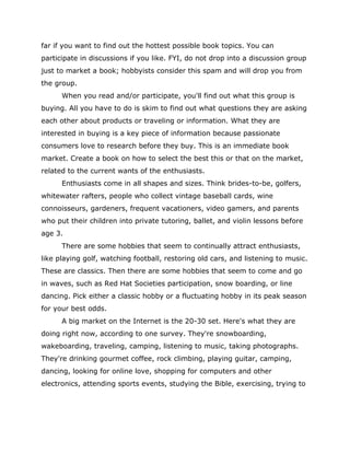 far if you want to find out the hottest possible book topics. You can
participate in discussions if you like. FYI, do not drop into a discussion group
just to market a book; hobbyists consider this spam and will drop you from
the group.
When you read and/or participate, you'll find out what this group is
buying. All you have to do is skim to find out what questions they are asking
each other about products or traveling or information. What they are
interested in buying is a key piece of information because passionate
consumers love to research before they buy. This is an immediate book
market. Create a book on how to select the best this or that on the market,
related to the current wants of the enthusiasts.
Enthusiasts come in all shapes and sizes. Think brides-to-be, golfers,
whitewater rafters, people who collect vintage baseball cards, wine
connoisseurs, gardeners, frequent vacationers, video gamers, and parents
who put their children into private tutoring, ballet, and violin lessons before
age 3.
There are some hobbies that seem to continually attract enthusiasts,
like playing golf, watching football, restoring old cars, and listening to music.
These are classics. Then there are some hobbies that seem to come and go
in waves, such as Red Hat Societies participation, snow boarding, or line
dancing. Pick either a classic hobby or a fluctuating hobby in its peak season
for your best odds.
A big market on the Internet is the 20-30 set. Here's what they are
doing right now, according to one survey. They're snowboarding,
wakeboarding, traveling, camping, listening to music, taking photographs.
They're drinking gourmet coffee, rock climbing, playing guitar, camping,
dancing, looking for online love, shopping for computers and other
electronics, attending sports events, studying the Bible, exercising, trying to
 