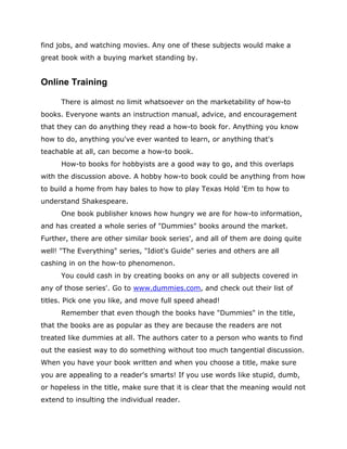 find jobs, and watching movies. Any one of these subjects would make a
great book with a buying market standing by.
Online Training
There is almost no limit whatsoever on the marketability of how-to
books. Everyone wants an instruction manual, advice, and encouragement
that they can do anything they read a how-to book for. Anything you know
how to do, anything you've ever wanted to learn, or anything that's
teachable at all, can become a how-to book.
How-to books for hobbyists are a good way to go, and this overlaps
with the discussion above. A hobby how-to book could be anything from how
to build a home from hay bales to how to play Texas Hold 'Em to how to
understand Shakespeare.
One book publisher knows how hungry we are for how-to information,
and has created a whole series of "Dummies" books around the market.
Further, there are other similar book series', and all of them are doing quite
well! "The Everything" series, "Idiot's Guide" series and others are all
cashing in on the how-to phenomenon.
You could cash in by creating books on any or all subjects covered in
any of those series'. Go to www.dummies.com, and check out their list of
titles. Pick one you like, and move full speed ahead!
Remember that even though the books have "Dummies" in the title,
that the books are as popular as they are because the readers are not
treated like dummies at all. The authors cater to a person who wants to find
out the easiest way to do something without too much tangential discussion.
When you have your book written and when you choose a title, make sure
you are appealing to a reader's smarts! If you use words like stupid, dumb,
or hopeless in the title, make sure that it is clear that the meaning would not
extend to insulting the individual reader.
 