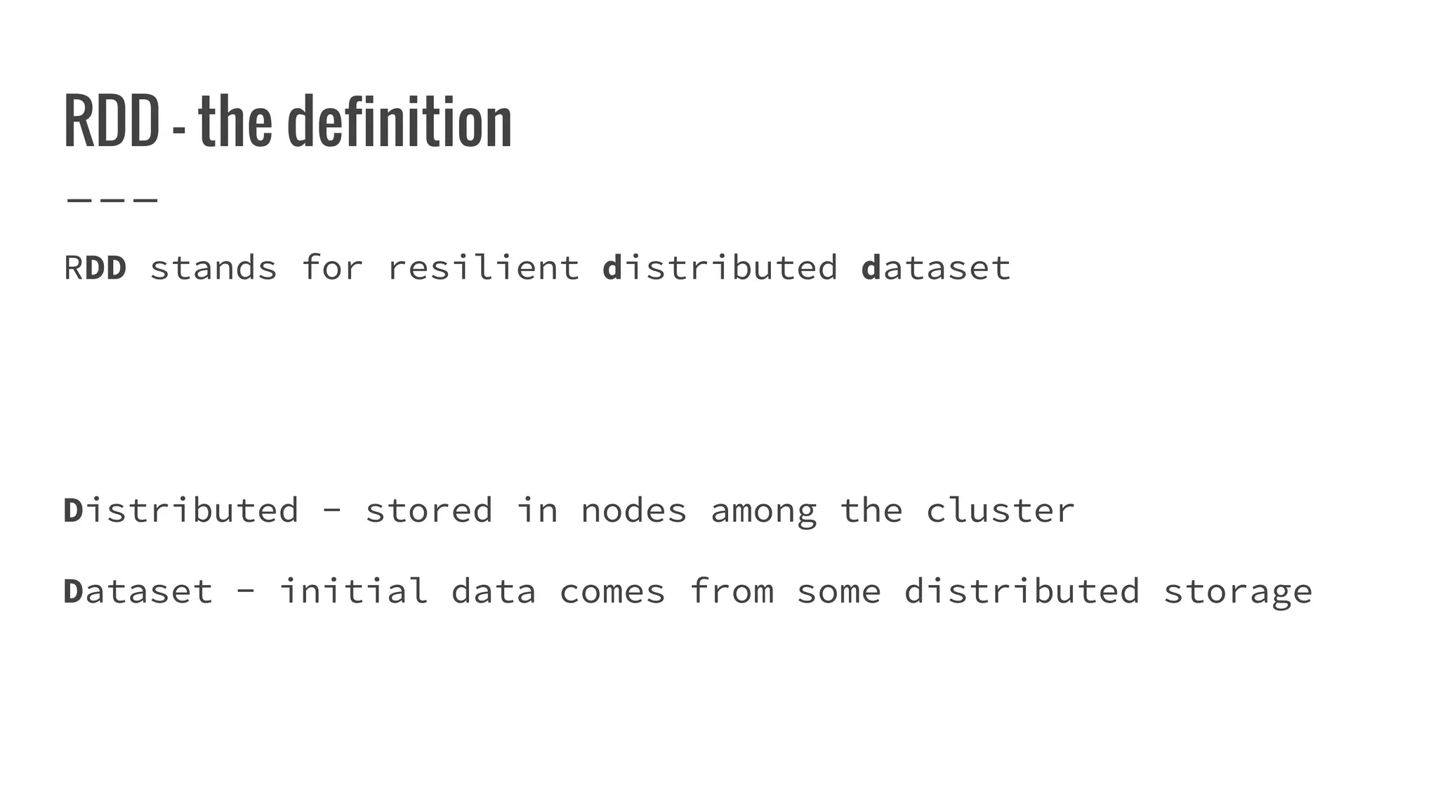RDD - the definition
RDD stands for resilient distributed dataset
Distributed - stored in nodes among the cluster
Dataset - initial data comes from some distributed storage
 