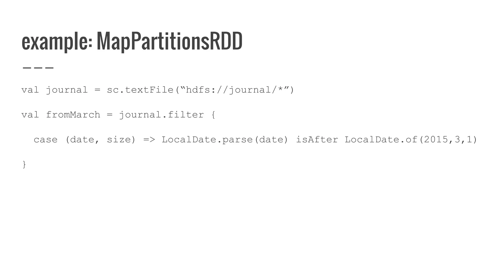 example: MapPartitionsRDD
val journal = sc.textFile(“hdfs://journal/*”)
val fromMarch = journal.filter {
case (date, size) => LocalDate.parse(date) isAfter LocalDate.of(2015,3,1)
}
 