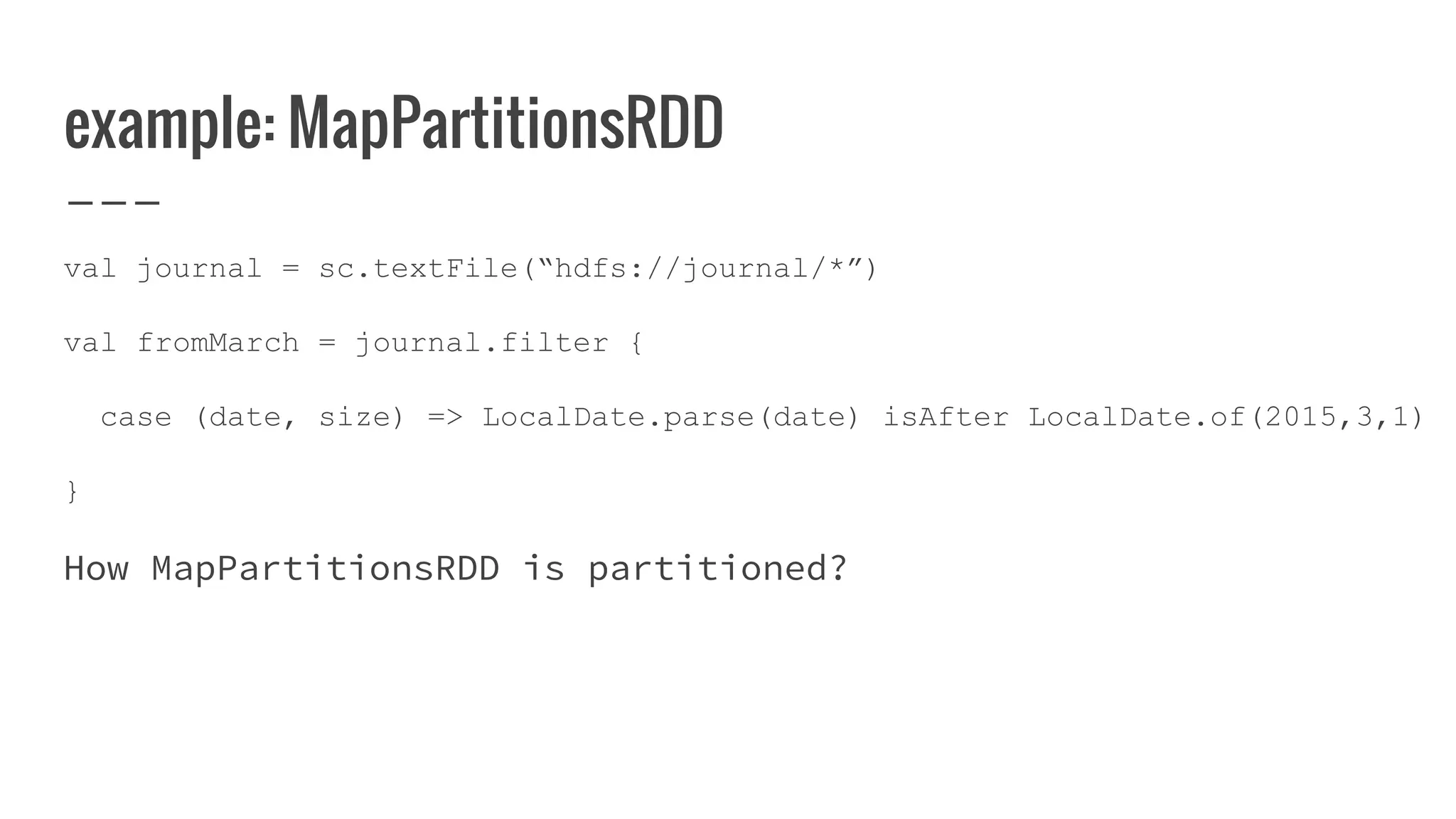 example: MapPartitionsRDD
val journal = sc.textFile(“hdfs://journal/*”)
val fromMarch = journal.filter {
case (date, size) => LocalDate.parse(date) isAfter LocalDate.of(2015,3,1)
}
How MapPartitionsRDD is partitioned?
 
