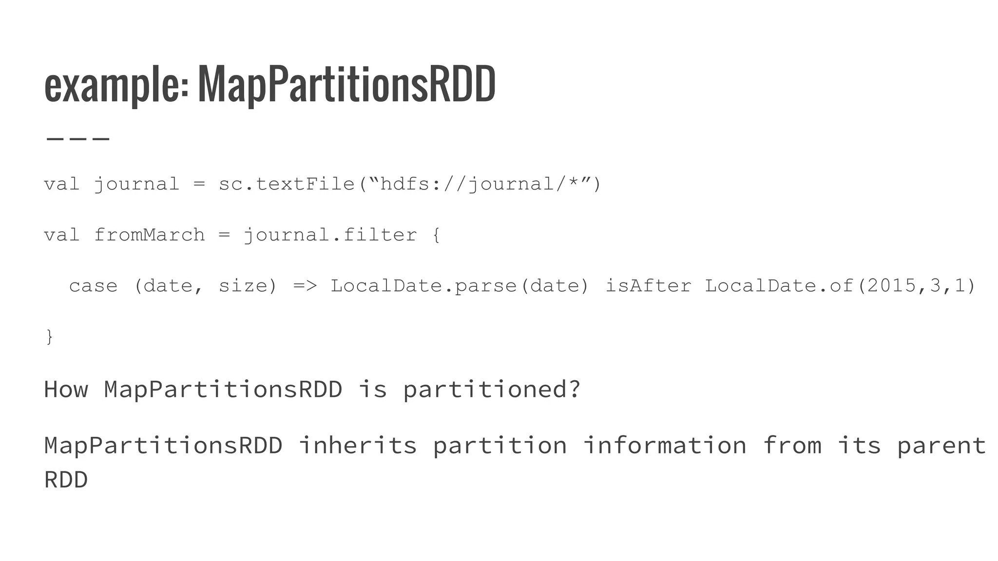 example: MapPartitionsRDD
val journal = sc.textFile(“hdfs://journal/*”)
val fromMarch = journal.filter {
case (date, size) => LocalDate.parse(date) isAfter LocalDate.of(2015,3,1)
}
How MapPartitionsRDD is partitioned?
MapPartitionsRDD inherits partition information from its parent
RDD
 