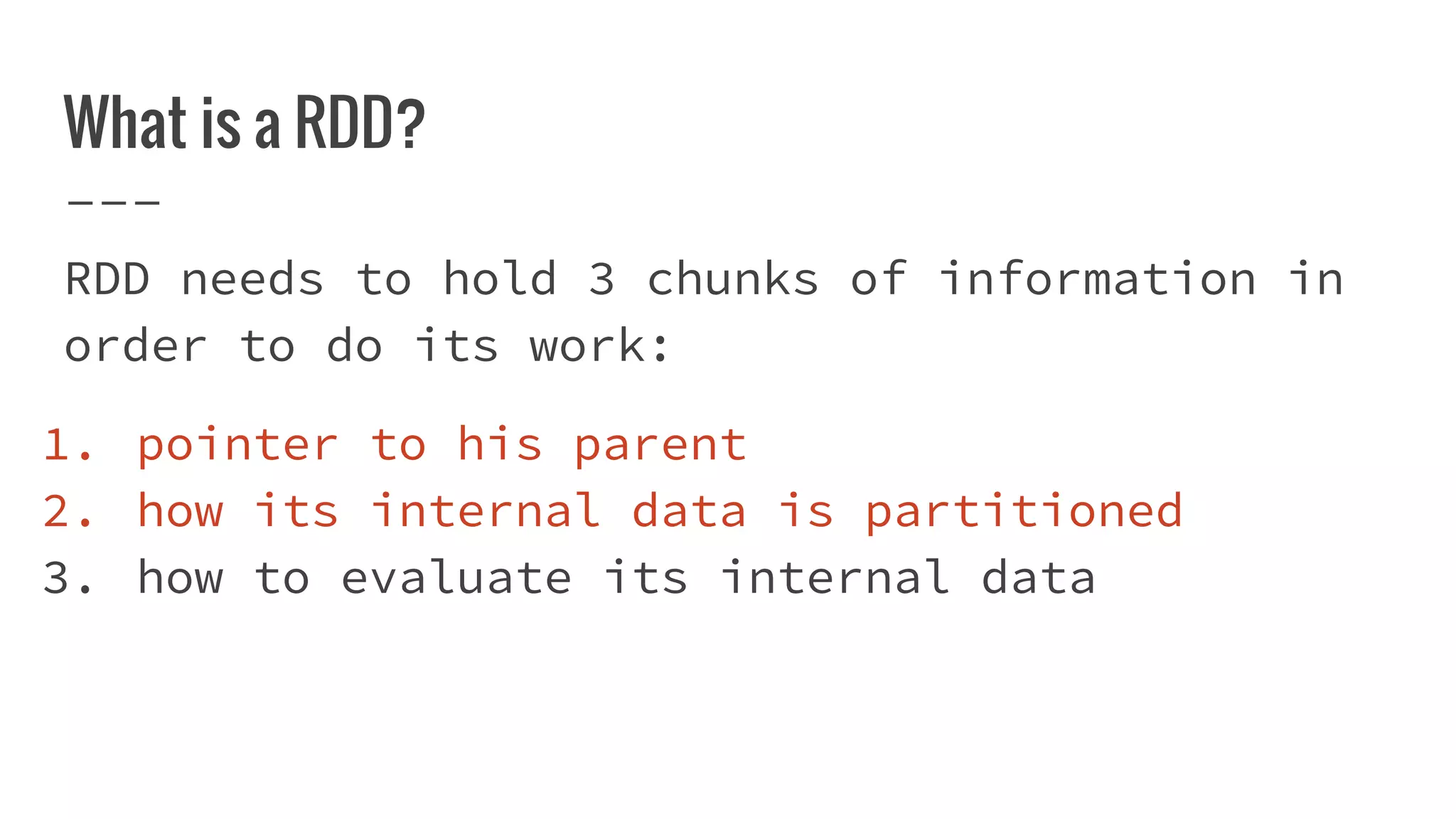 What is a RDD?
RDD needs to hold 3 chunks of information in
order to do its work:
1. pointer to his parent
2. how its internal data is partitioned
3. how to evaluate its internal data
 