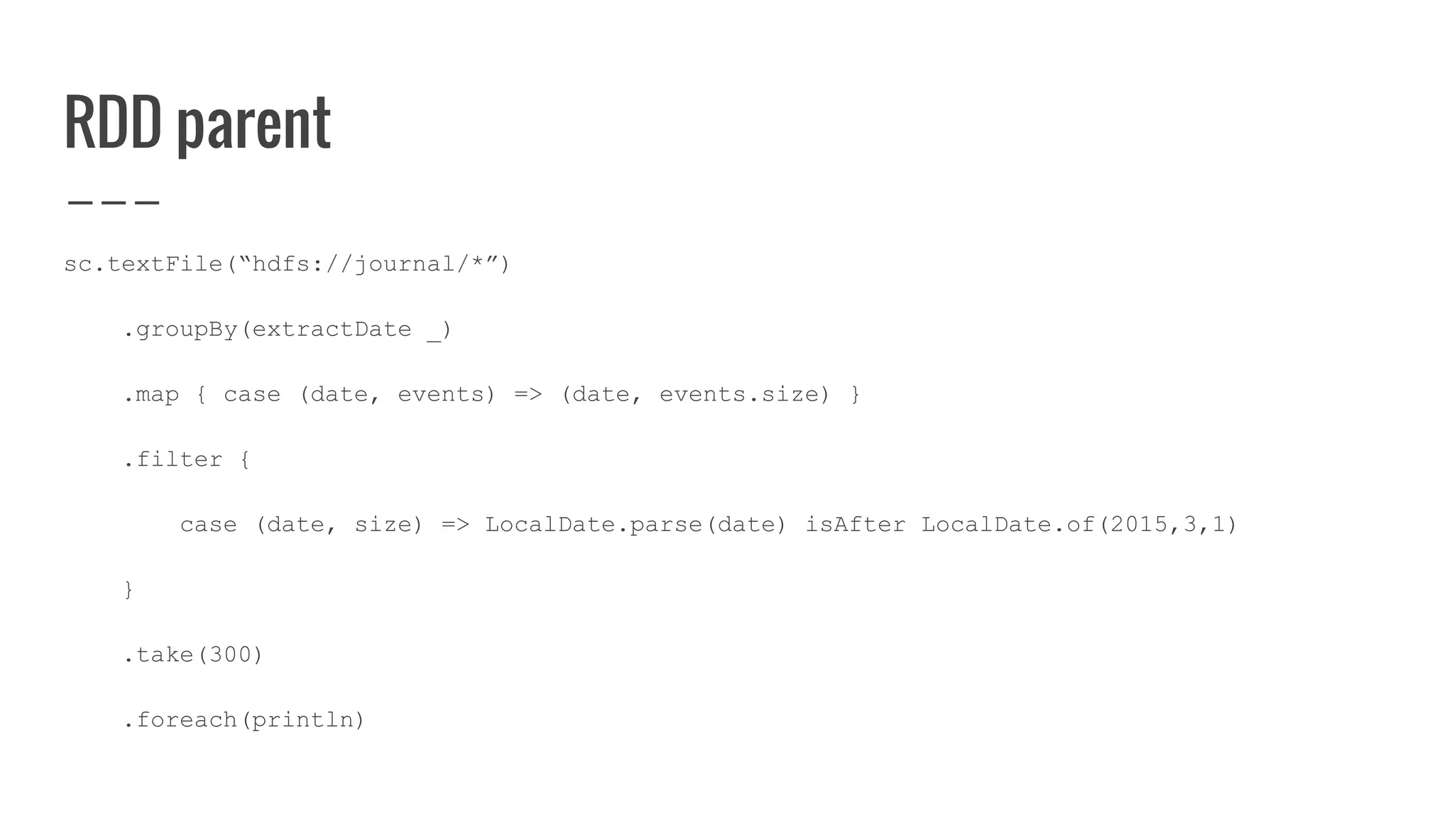 RDD parent
sc.textFile(“hdfs://journal/*”)
.groupBy(extractDate _)
.map { case (date, events) => (date, events.size) }
.filter {
case (date, size) => LocalDate.parse(date) isAfter LocalDate.of(2015,3,1)
}
.take(300)
.foreach(println)
 