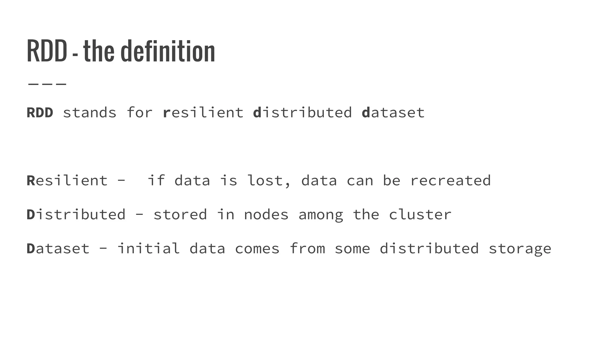 RDD - the definition
RDD stands for resilient distributed dataset
Resilient - if data is lost, data can be recreated
Distributed - stored in nodes among the cluster
Dataset - initial data comes from some distributed storage
 