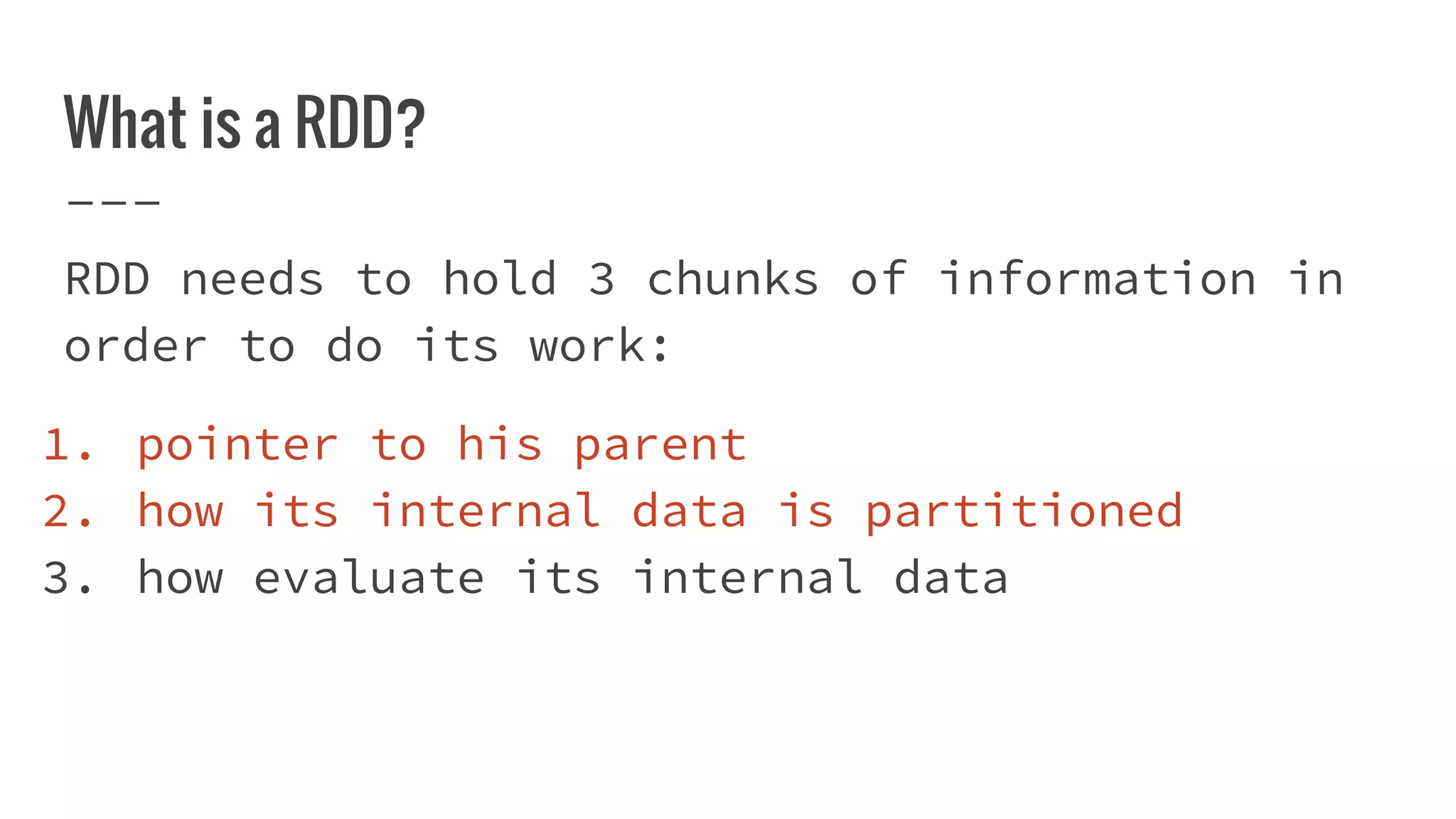 What is a RDD?
RDD needs to hold 3 chunks of information in
order to do its work:
1. pointer to his parent
2. how its internal data is partitioned
3. how evaluate its internal data
 