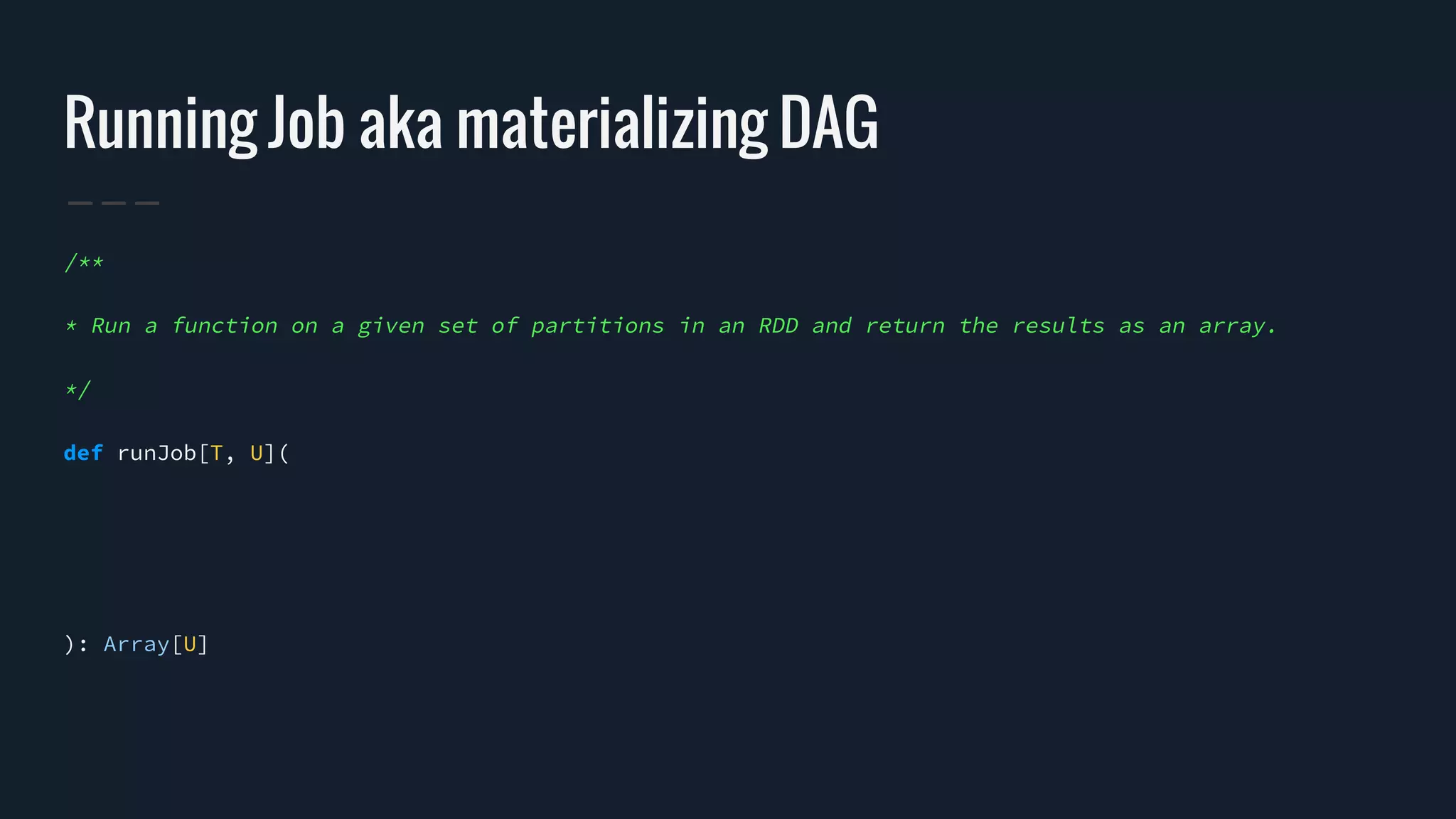 Running Job aka materializing DAG
/**
* Run a function on a given set of partitions in an RDD and return the results as an array.
*/
def runJob[T, U](
): Array[U]
 