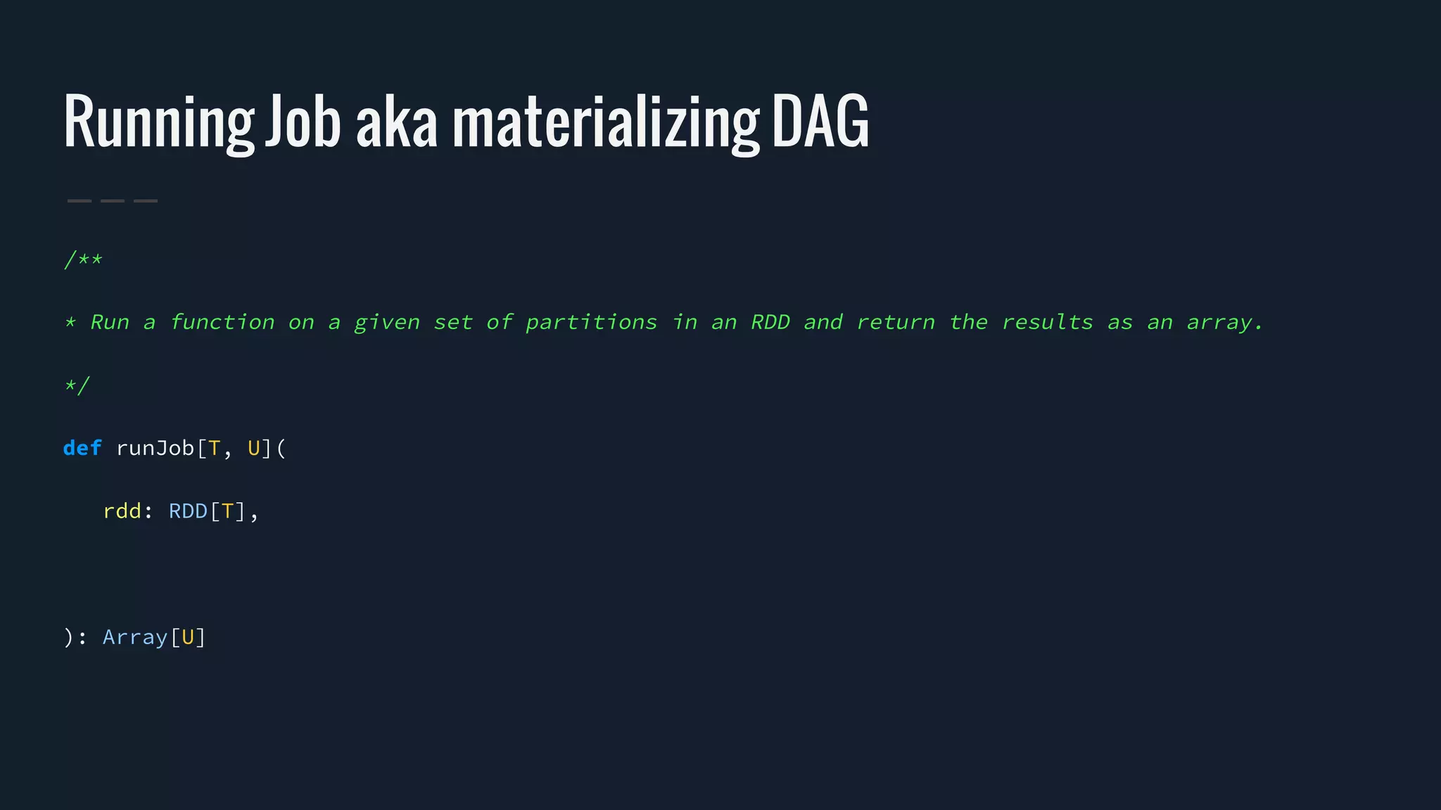 Running Job aka materializing DAG
/**
* Run a function on a given set of partitions in an RDD and return the results as an array.
*/
def runJob[T, U](
rdd: RDD[T],
): Array[U]
 