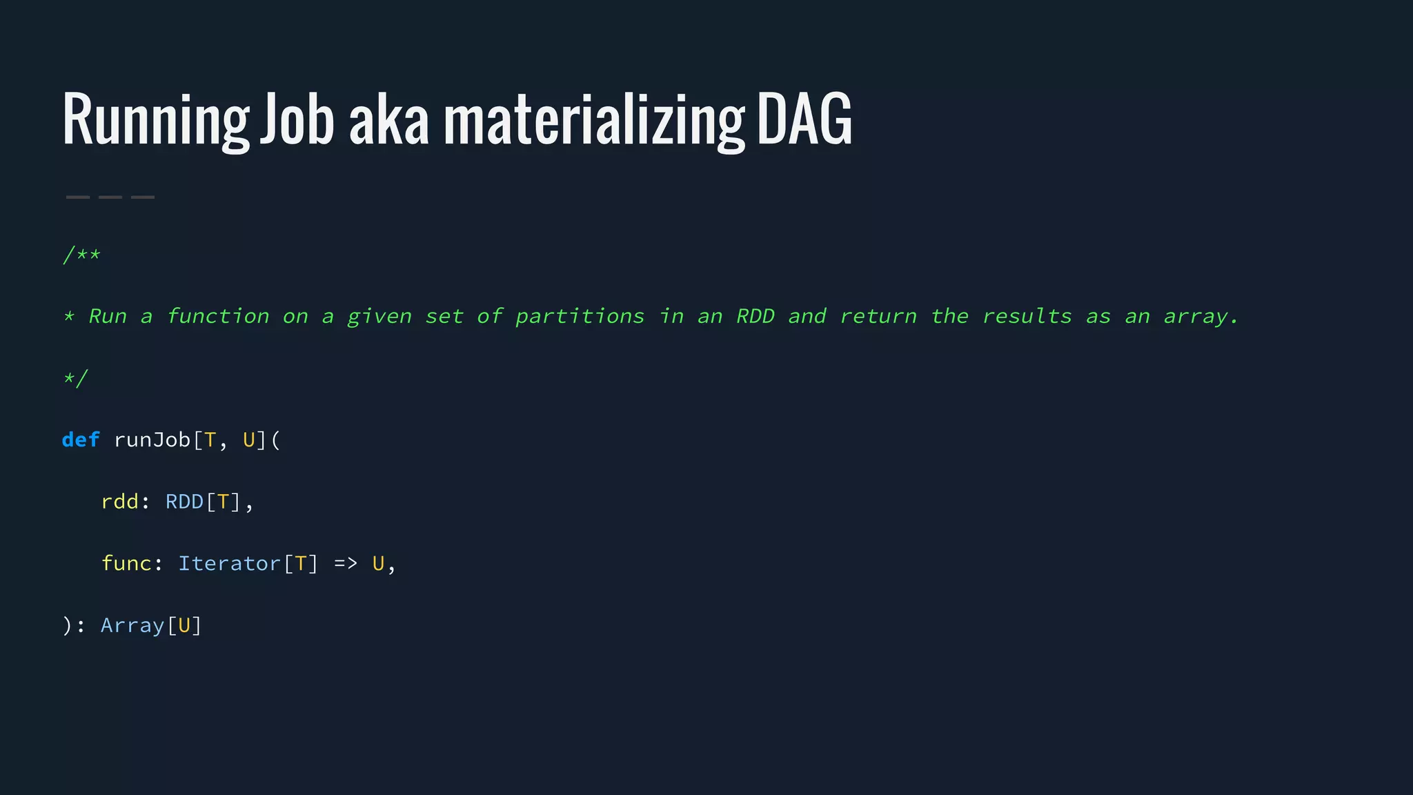 Running Job aka materializing DAG
/**
* Run a function on a given set of partitions in an RDD and return the results as an array.
*/
def runJob[T, U](
rdd: RDD[T],
func: Iterator[T] => U,
): Array[U]
 