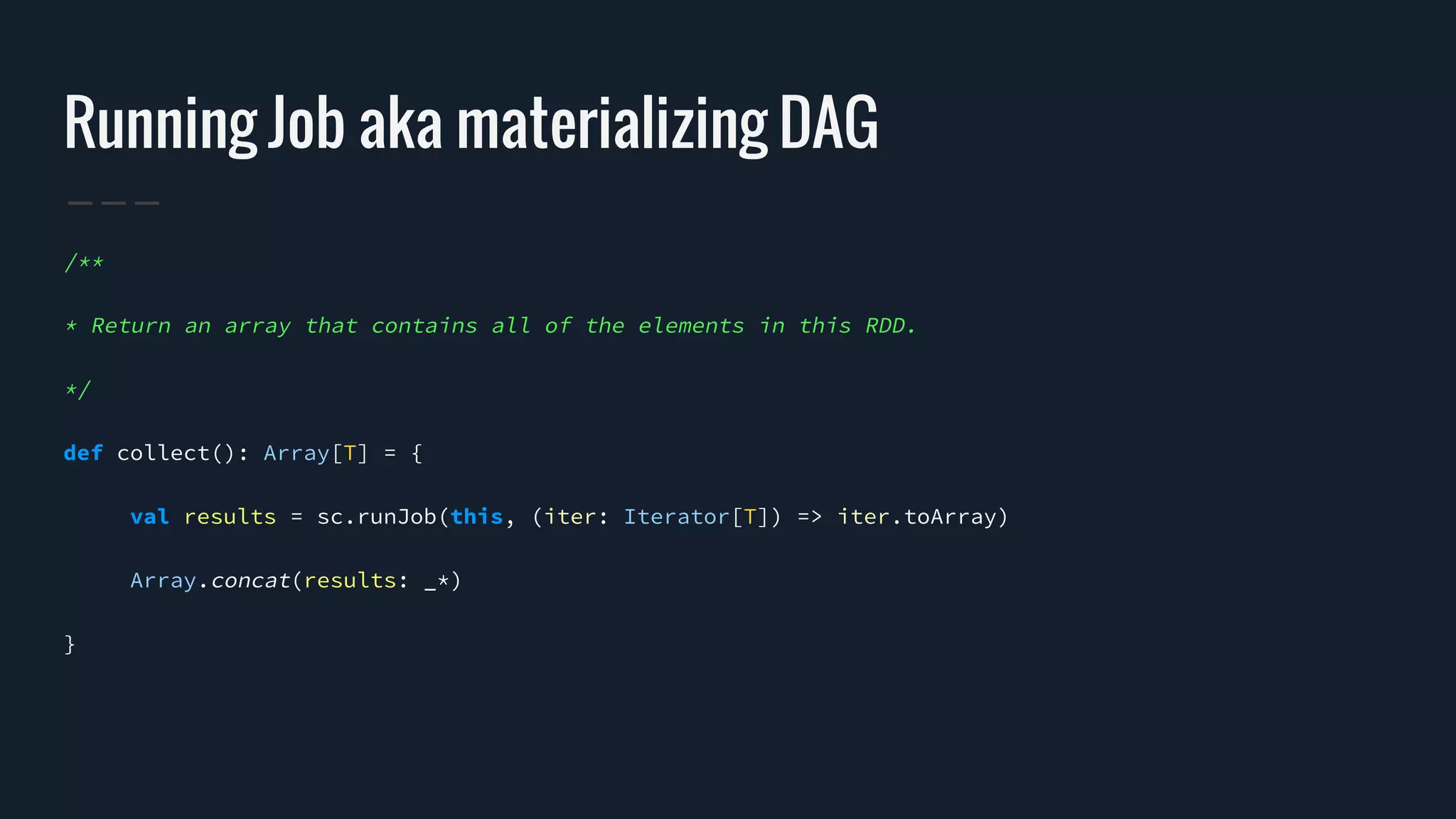 Running Job aka materializing DAG
/**
* Return an array that contains all of the elements in this RDD.
*/
def collect(): Array[T] = {
val results = sc.runJob(this, (iter: Iterator[T]) => iter.toArray)
Array.concat(results: _*)
}
 
