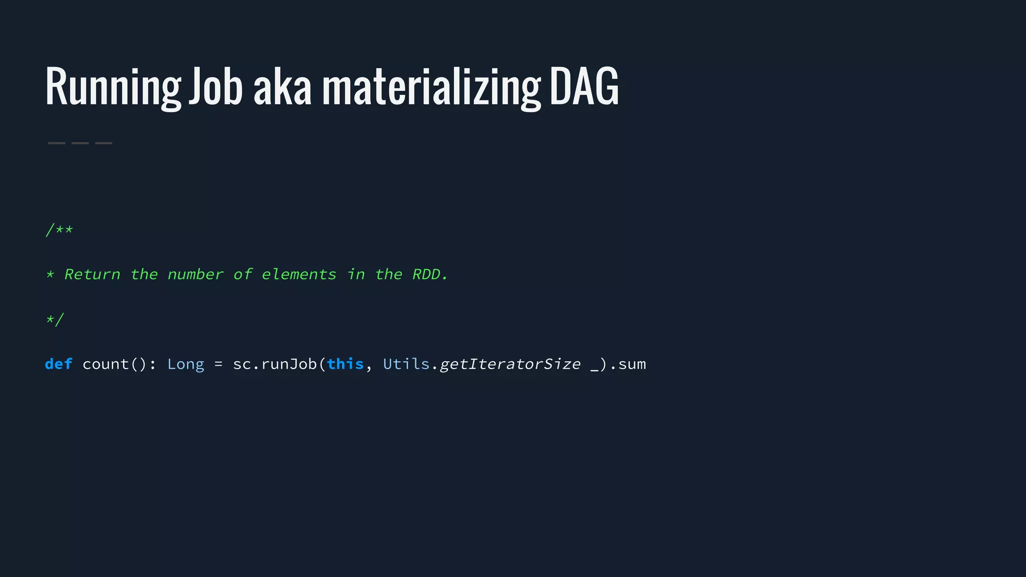 Running Job aka materializing DAG
/**
* Return the number of elements in the RDD.
*/
def count(): Long = sc.runJob(this, Utils.getIteratorSize _).sum
 
