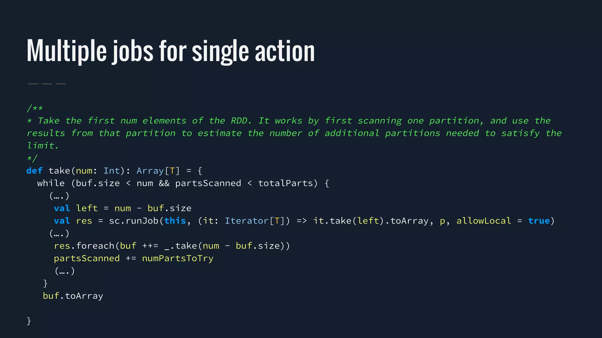 Multiple jobs for single action
/**
* Take the first num elements of the RDD. It works by first scanning one partition, and use the
results from that partition to estimate the number of additional partitions needed to satisfy the
limit.
*/
def take(num: Int): Array[T] = {
while (buf.size < num && partsScanned < totalParts) {
(….)
val left = num - buf.size
val res = sc.runJob(this, (it: Iterator[T]) => it.take(left).toArray, p, allowLocal = true)
(….)
res.foreach(buf ++= _.take(num - buf.size))
partsScanned += numPartsToTry
(….)
}
buf.toArray
}
 
